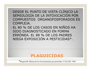 PLAGUICIDASPLAGUICIDAS
 DESDE EL PUNTO DE VISTA CLÍNICO LA
SEMIOLOGÍA DE LA INTOXICACIÓN POR
COMPUESTOS ORGANOFOSPORADOS ES
COMPLEJA.
 EL 80 % DE LOS CASOS EN NIÑOS HA
SIDO DIAGNOSTICADO EN FORMA
ERRÓNEA. EL 88 % DE LOS PADRES
NIEGA EXPOSICIÓN A PESTICIDAS*.
*Reigart,JR. Manejo de los Envenamientos por pesticidas. 5º Ed..EPA. 1999.
 