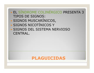 PLAGUICIDASPLAGUICIDAS
 EL SÍNDROME COLINÉRGICO PRESENTA 3
TIPOS DE SIGNOS:
 SIGNOS MUSCARÍNICOS,
 SIGNOS NICOTÍNICOS Y
 SIGNOS DEL SISTEMA NERVIOSO
CENTRAL.
 