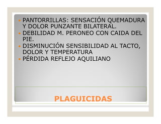 PLAGUICIDASPLAGUICIDAS
 PANTORRILLAS: SENSACIÓN QUEMADURA
Y DOLOR PUNZANTE BILATERAL.
 DEBILIDAD M. PERONEO CON CAIDA DEL
PIE.
 DISMINUCIÓN SENSIBILIDAD AL TACTO,
DOLOR Y TEMPERATURA
 PÉRDIDA REFLEJO AQUILIANO
 