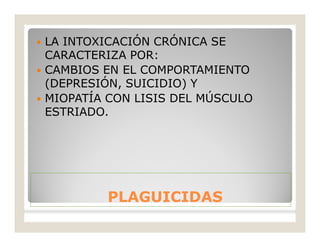 PLAGUICIDASPLAGUICIDAS
 LA INTOXICACIÓN CRÓNICA SE
CARACTERIZA POR:
 CAMBIOS EN EL COMPORTAMIENTO
(DEPRESIÓN, SUICIDIO) Y
 MIOPATÍA CON LISIS DEL MÚSCULO
ESTRIADO.
 