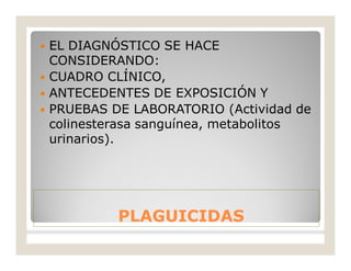 PLAGUICIDASPLAGUICIDAS
 EL DIAGNÓSTICO SE HACE
CONSIDERANDO:
 CUADRO CLÍNICO,
 ANTECEDENTES DE EXPOSICIÓN Y
 PRUEBAS DE LABORATORIO (Actividad de
colinesterasa sanguínea, metabolitos
urinarios).
 