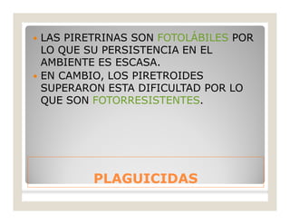 PLAGUICIDASPLAGUICIDAS
 LAS PIRETRINAS SON FOTOLÁBILES POR
LO QUE SU PERSISTENCIA EN EL
AMBIENTE ES ESCASA.
 EN CAMBIO, LOS PIRETROIDES
SUPERARON ESTA DIFICULTAD POR LO
QUE SON FOTORRESISTENTES.
 