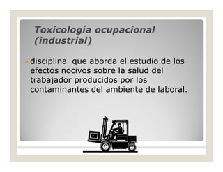Toxicología ocupacionalToxicología ocupacional
(industrial)(industrial)
disciplina que aborda el estudio de los
efectos nocivos sobre la salud del
trabajador producidos por los
contaminantes del ambiente de laboral.
 