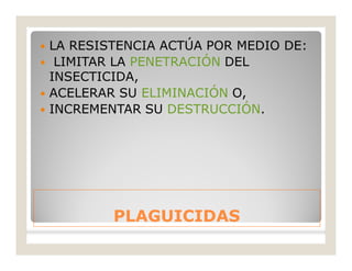 PLAGUICIDASPLAGUICIDAS
 LA RESISTENCIA ACTÚA POR MEDIO DE:
 LIMITAR LA PENETRACIÓN DEL
INSECTICIDA,
 ACELERAR SU ELIMINACIÓN O,
 INCREMENTAR SU DESTRUCCIÓN.
 
