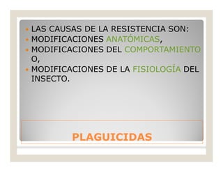 PLAGUICIDASPLAGUICIDAS
 LAS CAUSAS DE LA RESISTENCIA SON:
 MODIFICACIONES ANATÓMICAS,
 MODIFICACIONES DEL COMPORTAMIENTO
O,
 MODIFICACIONES DE LA FISIOLOGÍA DEL
INSECTO.
 