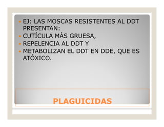 PLAGUICIDASPLAGUICIDAS
 EJ: LAS MOSCAS RESISTENTES AL DDT
PRESENTAN:
 CUTÍCULA MÁS GRUESA,
 REPELENCIA AL DDT Y
 METABOLIZAN EL DDT EN DDE, QUE ES
ATÓXICO.
 