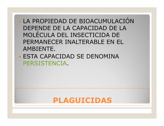 PLAGUICIDASPLAGUICIDAS
 LA PROPIEDAD DE BIOACUMULACIÓN
DEPENDE DE LA CAPACIDAD DE LA
MOLÉCULA DEL INSECTICIDA DE
PERMANECER INALTERABLE EN EL
AMBIENTE.
 ESTA CAPACIDAD SE DENOMINA
PERSISTENCIA.
 