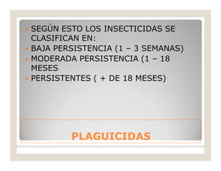 PLAGUICIDASPLAGUICIDAS
 SEGÚN ESTO LOS INSECTICIDAS SE
CLASIFICAN EN:
 BAJA PERSISTENCIA (1 – 3 SEMANAS)
 MODERADA PERSISTENCIA (1 – 18
MESES
 PERSISTENTES ( + DE 18 MESES)
 