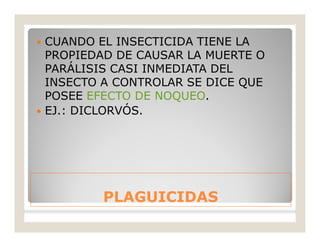 PLAGUICIDASPLAGUICIDAS
 CUANDO EL INSECTICIDA TIENE LA
PROPIEDAD DE CAUSAR LA MUERTE O
PARÁLISIS CASI INMEDIATA DEL
INSECTO A CONTROLAR SE DICE QUE
POSEE EFECTO DE NOQUEO.
 EJ.: DICLORVÓS.
 