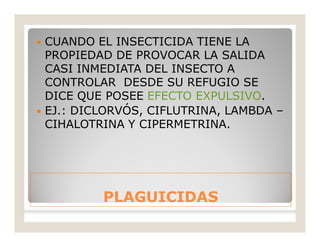 PLAGUICIDASPLAGUICIDAS
 CUANDO EL INSECTICIDA TIENE LA
PROPIEDAD DE PROVOCAR LA SALIDA
CASI INMEDIATA DEL INSECTO A
CONTROLAR DESDE SU REFUGIO SE
DICE QUE POSEE EFECTO EXPULSIVO.
 EJ.: DICLORVÓS, CIFLUTRINA, LAMBDA –
CIHALOTRINA Y CIPERMETRINA.
 