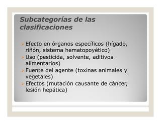 Subcategorías de lasSubcategorías de las
clasificacionesclasificaciones
 Efecto en órganos específicos (hígado,
riñón, sistema hematopoyético)
 Uso (pesticida, solvente, aditivos
alimentarios)
 Fuente del agente (toxinas animales y
vegetales)
 Efectos (mutación causante de cáncer,
lesión hepática)
 