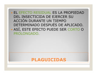PLAGUICIDASPLAGUICIDAS
 EL EFECTO RESIDUAL ES LA PROPIEDAD
DEL INSECTICIDA DE EJERCER SU
ACCIÓN DURANTE UN TIEMPO
DETERMINADO DESPUÉS DE APLICADO.
 ASÍ, ESTE EFECTO PUEDE SER CORTO O
PROLONGADO.
 