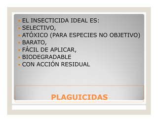 PLAGUICIDASPLAGUICIDAS
 EL INSECTICIDA IDEAL ES:
 SELECTIVO,
 ATÓXICO (PARA ESPECIES NO OBJETIVO)
 BARATO,
 FÁCIL DE APLICAR,
 BIODEGRADABLE
 CON ACCIÓN RESIDUAL
 