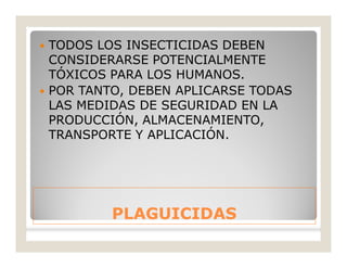 PLAGUICIDASPLAGUICIDAS
 TODOS LOS INSECTICIDAS DEBEN
CONSIDERARSE POTENCIALMENTE
TÓXICOS PARA LOS HUMANOS.
 POR TANTO, DEBEN APLICARSE TODAS
LAS MEDIDAS DE SEGURIDAD EN LA
PRODUCCIÓN, ALMACENAMIENTO,
TRANSPORTE Y APLICACIÓN.
 
