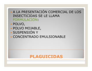 PLAGUICIDASPLAGUICIDAS
 A LA PRESENTACIÓN COMERCIAL DE LOS
INSECTICIDAS SE LE LLAMA
FORMULACIÓN:
 POLVO,
 POLVO MOJABLE,
 SUSPENSIÓN Y
 CONCENTRADO EMULSIONABLE
 