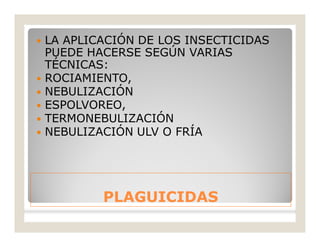 PLAGUICIDASPLAGUICIDAS
 LA APLICACIÓN DE LOS INSECTICIDAS
PUEDE HACERSE SEGÚN VARIAS
TÉCNICAS:
 ROCIAMIENTO,
 NEBULIZACIÓN
 ESPOLVOREO,
 TERMONEBULIZACIÓN
 NEBULIZACIÓN ULV O FRÍA
 
