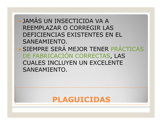 PLAGUICIDASPLAGUICIDAS
 JAMÁS UN INSECTICIDA VA A
REEMPLAZAR O CORREGIR LAS
DEFICIENCIAS EXISTENTES EN EL
SANEAMIENTO.
 SIEMPRE SERÁ MEJOR TENER PRÁCTICAS
DE FABRICACIÓN CORRECTAS, LAS
CUALES INCLUYEN UN EXCELENTE
SANEAMIENTO.
 