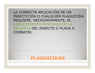 PLAGUICIDASPLAGUICIDAS
 LA CORRECTA APLICACIÓN DE UN
INSECTICIDA O CUALQUIER PLAGUICIDA
REQUIERE, NECESARIAMENTE, EL
CONOCIMIENTO PROFUNDO DE LA
BIOLOGÍA DEL INSECTO O PLAGA A
COMBATIR.
 