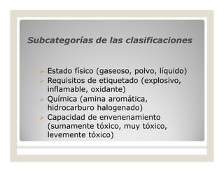 Subcategorías de las clasificacionesSubcategorías de las clasificaciones
 Estado físico (gaseoso, polvo, líquido)
 Requisitos de etiquetado (explosivo,
inflamable, oxidante)
 Química (amina aromática,
hidrocarburo halogenado)
 Capacidad de envenenamiento
(sumamente tóxico, muy tóxico,
levemente tóxico)
 