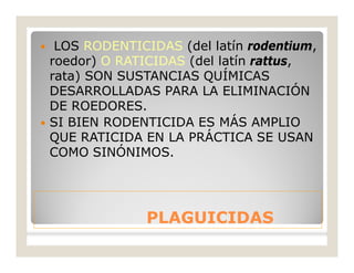 PLAGUICIDASPLAGUICIDAS
 LOS RODENTICIDAS (del latín rodentium,
roedor) O RATICIDAS (del latín rattus,
rata) SON SUSTANCIAS QUÍMICAS
DESARROLLADAS PARA LA ELIMINACIÓN
DE ROEDORES.
 SI BIEN RODENTICIDA ES MÁS AMPLIO
QUE RATICIDA EN LA PRÁCTICA SE USAN
COMO SINÓNIMOS.
 