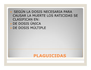 PLAGUICIDASPLAGUICIDAS
 SEGÚN LA DOSIS NECESARIA PARA
CAUSAR LA MUERTE LOS RATICIDAS SE
CLASIFICAN EN:
 DE DOSIS ÚNICA
 DE DOSIS MÚLTIPLE
 