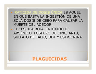 PLAGUICIDASPLAGUICIDAS
 RATICIDA DE DOSIS ÚNICA ES AQUEL
EN QUE BASTA LA INGESTIÓN DE UNA
SOLA DOSIS DE CEBO PARA CAUSAR LA
MUERTE DEL ROEDOR.
 EJ.: ESCILA ROJA, TRIÓXIDO DE
ARSÉNICO, FOSFURO DE CINC, ANTU,
SULFATO DE TALIO, DDT Y ESTRICNINA.
 