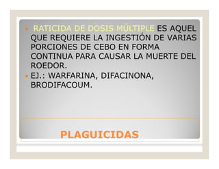 PLAGUICIDASPLAGUICIDAS
 RATICIDA DE DOSIS MÚLTIPLE ES AQUEL
QUE REQUIERE LA INGESTIÓN DE VARIAS
PORCIONES DE CEBO EN FORMA
CONTINUA PARA CAUSAR LA MUERTE DEL
ROEDOR.
 EJ.: WARFARINA, DIFACINONA,
BRODIFACOUM.
 