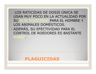 PLAGUICIDASPLAGUICIDAS
 LOS RATICIDAS DE DOSIS ÚNICA SE
USAN MUY POCO EN LA ACTUALIDAD POR
SU ALTA TOXICIDAD PARA EL HOMBRE Y
LOS ANIMALES DOMÉSTICOS.
 ADEMÁS, SU EFECTIVIDAD PARA EL
CONTROL DE ROEDORES ES BASTANTE
POBRE.
 