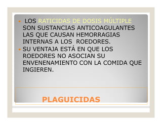 PLAGUICIDASPLAGUICIDAS
 LOS RATICIDAS DE DOSIS MÚLTIPLE
SON SUSTANCIAS ANTICOAGULANTES
LAS QUE CAUSAN HEMORRAGIAS
INTERNAS A LOS ROEDORES.
 SU VENTAJA ESTÁ EN QUE LOS
ROEDORES NO ASOCIAN SU
ENVENENAMIENTO CON LA COMIDA QUE
INGIEREN.
 