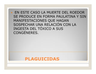 PLAGUICIDASPLAGUICIDAS
 EN ESTE CASO LA MUERTE DEL ROEDOR
SE PRODUCE EN FORMA PAULATINA Y SIN
MANIFESTACIONES QUE HAGAN
SOSPECHAR UNA RELACIÓN CON LA
INGESTA DEL TÓXICO A SUS
CONGÉNERES.
 