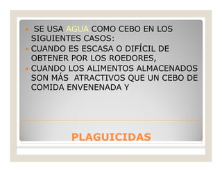PLAGUICIDASPLAGUICIDAS
 SE USA AGUA COMO CEBO EN LOS
SIGUIENTES CASOS:
 CUANDO ES ESCASA O DIFÍCIL DE
OBTENER POR LOS ROEDORES,
 CUANDO LOS ALIMENTOS ALMACENADOS
SON MÁS ATRACTIVOS QUE UN CEBO DE
COMIDA ENVENENADA Y
 