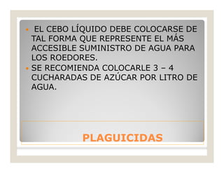 PLAGUICIDASPLAGUICIDAS
 EL CEBO LÍQUIDO DEBE COLOCARSE DE
TAL FORMA QUE REPRESENTE EL MÁS
ACCESIBLE SUMINISTRO DE AGUA PARA
LOS ROEDORES.
 SE RECOMIENDA COLOCARLE 3 – 4
CUCHARADAS DE AZÚCAR POR LITRO DE
AGUA.
 