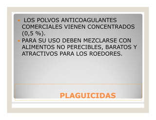 PLAGUICIDASPLAGUICIDAS
 LOS POLVOS ANTICOAGULANTES
COMERCIALES VIENEN CONCENTRADOS
(0,5 %).
 PARA SU USO DEBEN MEZCLARSE CON
ALIMENTOS NO PERECIBLES, BARATOS Y
ATRACTIVOS PARA LOS ROEDORES.
 