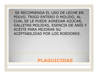 PLAGUICIDASPLAGUICIDAS
 SE RECOMIENDA EL USO DE LECHE EN
POLVO, TRIGO ENTERO O MOLIDO, AL
CUAL SE LE PUEDE AGREGAR AZÚCAR,
GALLETAS MOLIDAS, ESENCIA DE ANÍS Y
ACEITE PARA MEJORAR SU
ACEPTABILIDAD POR LOS ROEDORES.
 