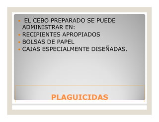 PLAGUICIDASPLAGUICIDAS
 EL CEBO PREPARADO SE PUEDE
ADMINISTRAR EN:
 RECIPIENTES APROPIADOS
 BOLSAS DE PAPEL
 CAJAS ESPECIALMENTE DISEÑADAS.
 