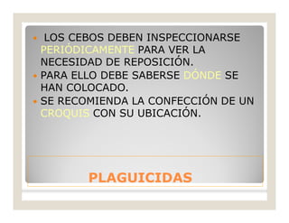 PLAGUICIDASPLAGUICIDAS
 LOS CEBOS DEBEN INSPECCIONARSE
PERIÓDICAMENTE PARA VER LA
NECESIDAD DE REPOSICIÓN.
 PARA ELLO DEBE SABERSE DÓNDE SE
HAN COLOCADO.
 SE RECOMIENDA LA CONFECCIÓN DE UN
CROQUIS CON SU UBICACIÓN.
 