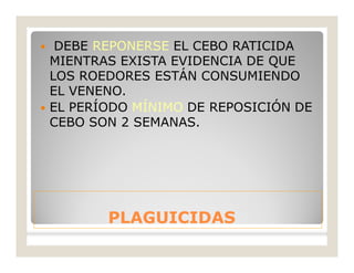 PLAGUICIDASPLAGUICIDAS
 DEBE REPONERSE EL CEBO RATICIDA
MIENTRAS EXISTA EVIDENCIA DE QUE
LOS ROEDORES ESTÁN CONSUMIENDO
EL VENENO.
 EL PERÍODO MÍNIMO DE REPOSICIÓN DE
CEBO SON 2 SEMANAS.
 
