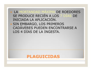 PLAGUICIDASPLAGUICIDAS
 LA MORTANDAD MÁXIMA DE ROEDORES
SE PRODUCE RECIÉN A LOS 7 DÍAS DE
INICIADA LA APLICACIÓN.
 SIN EMBARGO, LOS PRIMEROS
CADÁVERES PUEDEN ENCONTRARSE A
LOS 4 DÍAS DE LA INGESTA.
 