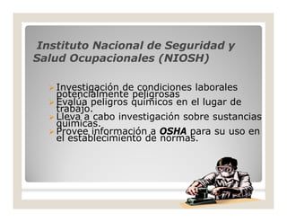 Instituto Nacional de Seguridad yInstituto Nacional de Seguridad y
Salud Ocupacionales (NIOSH)Salud Ocupacionales (NIOSH)
 Investigación de condiciones laborales
potencialmente peligrosas
 Evalúa peligros químicos en el lugar de
trabajo.
 Lleva a cabo investigación sobre sustancias
químicas.
 Provee información a OSHA para su uso en
el establecimiento de normas.
 