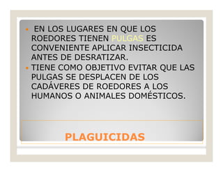 PLAGUICIDASPLAGUICIDAS
 EN LOS LUGARES EN QUE LOS
ROEDORES TIENEN PULGAS ES
CONVENIENTE APLICAR INSECTICIDA
ANTES DE DESRATIZAR.
 TIENE COMO OBJETIVO EVITAR QUE LAS
PULGAS SE DESPLACEN DE LOS
CADÁVERES DE ROEDORES A LOS
HUMANOS O ANIMALES DOMÉSTICOS.
 