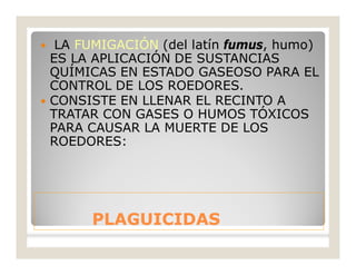 PLAGUICIDASPLAGUICIDAS
 LA FUMIGACIÓN (del latín fumus, humo)
ES LA APLICACIÓN DE SUSTANCIAS
QUÍMICAS EN ESTADO GASEOSO PARA EL
CONTROL DE LOS ROEDORES.
 CONSISTE EN LLENAR EL RECINTO A
TRATAR CON GASES O HUMOS TÓXICOS
PARA CAUSAR LA MUERTE DE LOS
ROEDORES:
 
