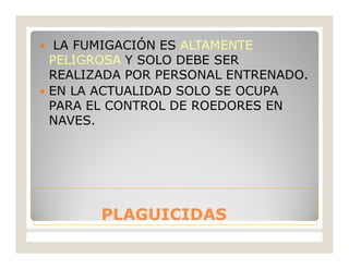 PLAGUICIDASPLAGUICIDAS
 LA FUMIGACIÓN ES ALTAMENTE
PELIGROSA Y SOLO DEBE SER
REALIZADA POR PERSONAL ENTRENADO.
 EN LA ACTUALIDAD SOLO SE OCUPA
PARA EL CONTROL DE ROEDORES EN
NAVES.
 