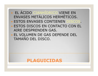 PLAGUICIDASPLAGUICIDAS
 EL ÁCIDO CIANHÍDRICO VIENE EN
ENVASES METÁLICOS HERMÉTICOS.
 ESTOS ENVASES CONTIENEN DISCOS.
 ESTOS DISCOS EN CONTACTO CON EL
AIRE DESPRENDEN GAS.
 EL VOLUMEN DE GAS DEPENDE DEL
TAMAÑO DEL DISCO.
 
