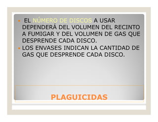 PLAGUICIDASPLAGUICIDAS
 EL NÚMERO DE DISCOS A USAR
DEPENDERÁ DEL VOLUMEN DEL RECINTO
A FUMIGAR Y DEL VOLUMEN DE GAS QUE
DESPRENDE CADA DISCO.
 LOS ENVASES INDICAN LA CANTIDAD DE
GAS QUE DESPRENDE CADA DISCO.
 