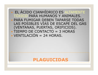 PLAGUICIDASPLAGUICIDAS
 EL ÁCIDO CIANHÍDRICO ES ALTAMENTE
TÓXICO PARA HUMANOS Y ANIMALES.
 PARA FUMIGAR DEBEN TAPARSE TODAS
LAS POSIBLES VÍAS DE ESCAPE DEL GAS
(VENTANAS, PUERTAS, ORIFICIOS).
 TIEMPO DE CONTACTO = 3 HORAS
 VENTILACIÓN = 24 HORAS.
 
