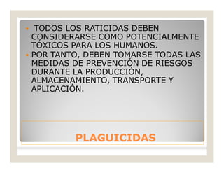 PLAGUICIDASPLAGUICIDAS
 TODOS LOS RATICIDAS DEBEN
CONSIDERARSE COMO POTENCIALMENTE
TÓXICOS PARA LOS HUMANOS.
 POR TANTO, DEBEN TOMARSE TODAS LAS
MEDIDAS DE PREVENCIÓN DE RIESGOS
DURANTE LA PRODUCCIÓN,
ALMACENAMIENTO, TRANSPORTE Y
APLICACIÓN.
 