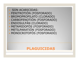PLAGUICIDASPLAGUICIDAS
 SON ACARICIDAS:
 FENITROTIÓN (FOSFORADO)
 BROMOPROPILATO (CLORADO)
 CARBOFENOTIÓN (FOSFORADO)
 ENDOSULFÁN (CLORADO)
 METAMIDOFÓS (FOSFORADO)
 METILPARATIÓN (FOSFORADO)
 MONOCROTOFÓS (FOSFORADO)
 