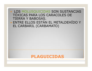 PLAGUICIDASPLAGUICIDAS
 LOS MOLUSQUICIDAS SON SUSTANCIAS
TÓXICAS PARA LOS CARACOLES DE
TIERRA Y BABOSAS.
 ENTRE ELLOS ESTÁN EL METALDEHÍDO Y
EL CARBARIL (CARBAMATO)
 