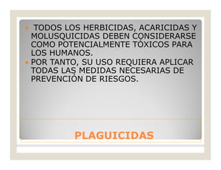PLAGUICIDASPLAGUICIDAS
 TODOS LOS HERBICIDAS, ACARICIDAS Y
MOLUSQUICIDAS DEBEN CONSIDERARSE
COMO POTENCIALMENTE TÓXICOS PARA
LOS HUMANOS.
 POR TANTO, SU USO REQUIERA APLICAR
TODAS LAS MEDIDAS NECESARIAS DE
PREVENCIÓN DE RIESGOS.
 