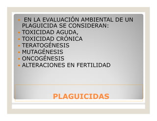 PLAGUICIDASPLAGUICIDAS
 EN LA EVALUACIÓN AMBIENTAL DE UN
PLAGUICIDA SE CONSIDERAN:
 TOXICIDAD AGUDA,
 TOXICIDAD CRÓNICA
 TERATOGÉNESIS
 MUTAGÉNESIS
 ONCOGÉNESIS
 ALTERACIONES EN FERTILIDAD
 